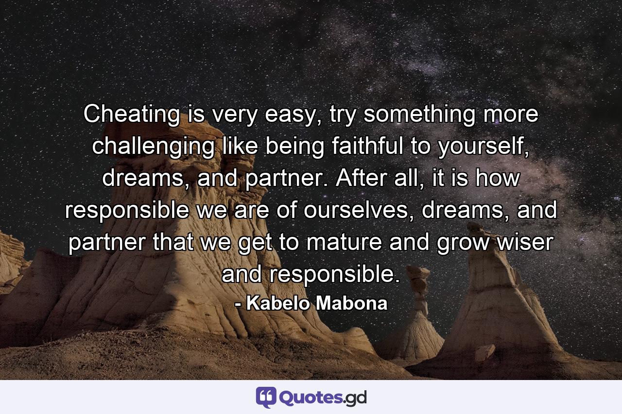 Cheating is very easy, try something more challenging like being faithful to yourself, dreams, and partner. After all, it is how responsible we are of ourselves, dreams, and partner that we get to mature and grow wiser and responsible. - Quote by Kabelo Mabona