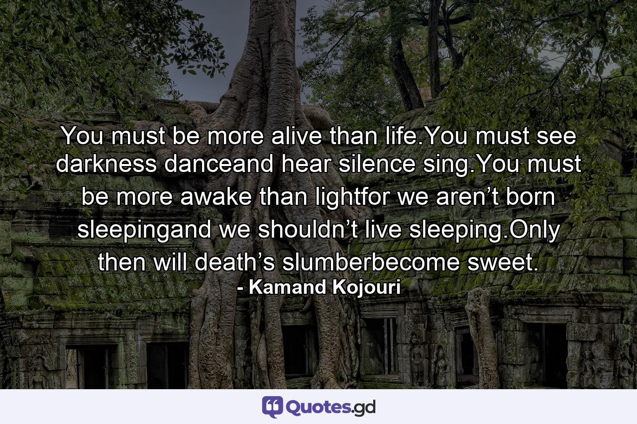 You must be more alive than life.You must see darkness danceand hear silence sing.You must be more awake than lightfor we aren’t born sleepingand we shouldn’t live sleeping.Only then will death’s slumberbecome sweet. - Quote by Kamand Kojouri