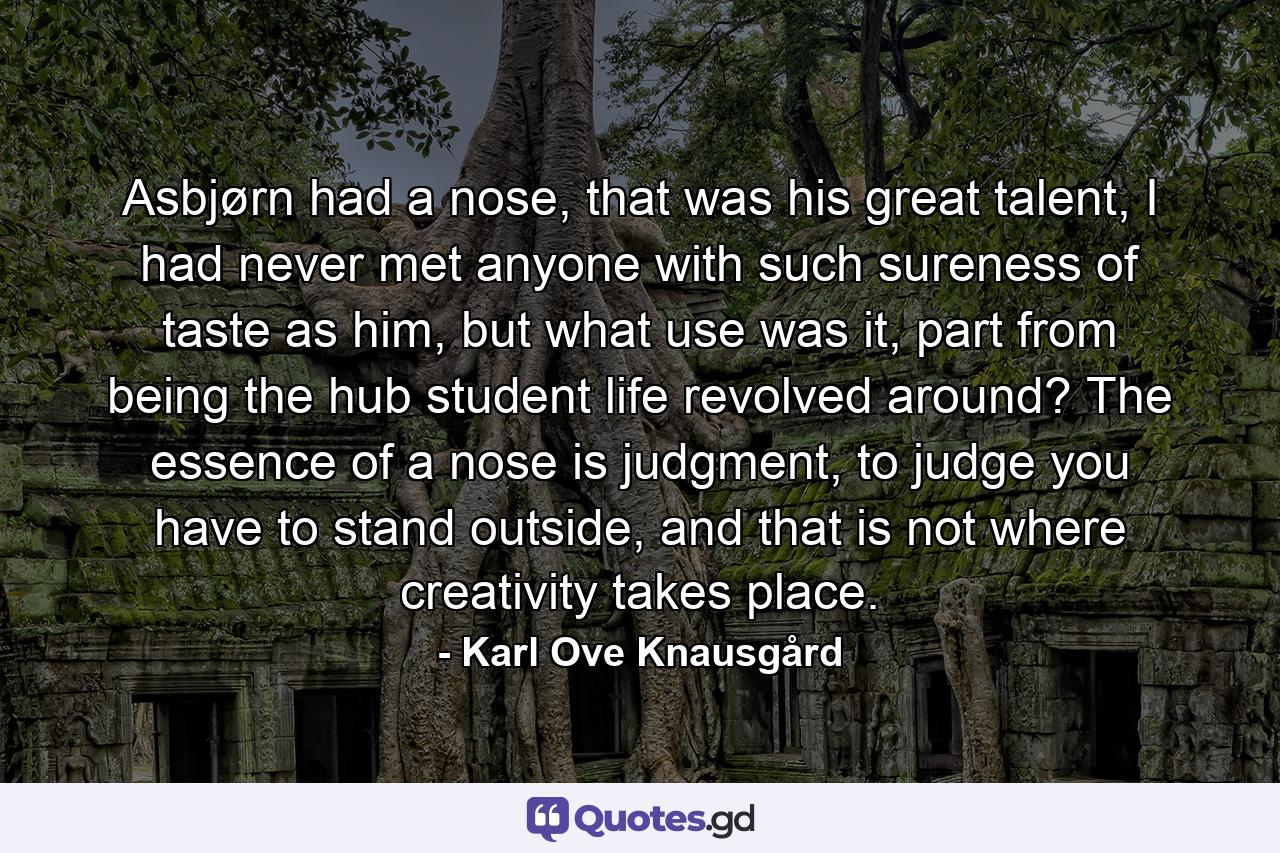 Asbjørn had a nose, that was his great talent, I had never met anyone with such sureness of taste as him, but what use was it, part from being the hub student life revolved around? The essence of a nose is judgment, to judge you have to stand outside, and that is not where creativity takes place. - Quote by Karl Ove Knausgård