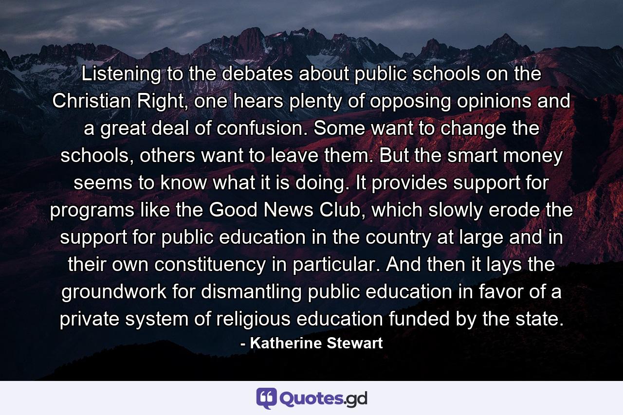 Listening to the debates about public schools on the Christian Right, one hears plenty of opposing opinions and a great deal of confusion. Some want to change the schools, others want to leave them. But the smart money seems to know what it is doing. It provides support for programs like the Good News Club, which slowly erode the support for public education in the country at large and in their own constituency in particular. And then it lays the groundwork for dismantling public education in favor of a private system of religious education funded by the state. - Quote by Katherine Stewart