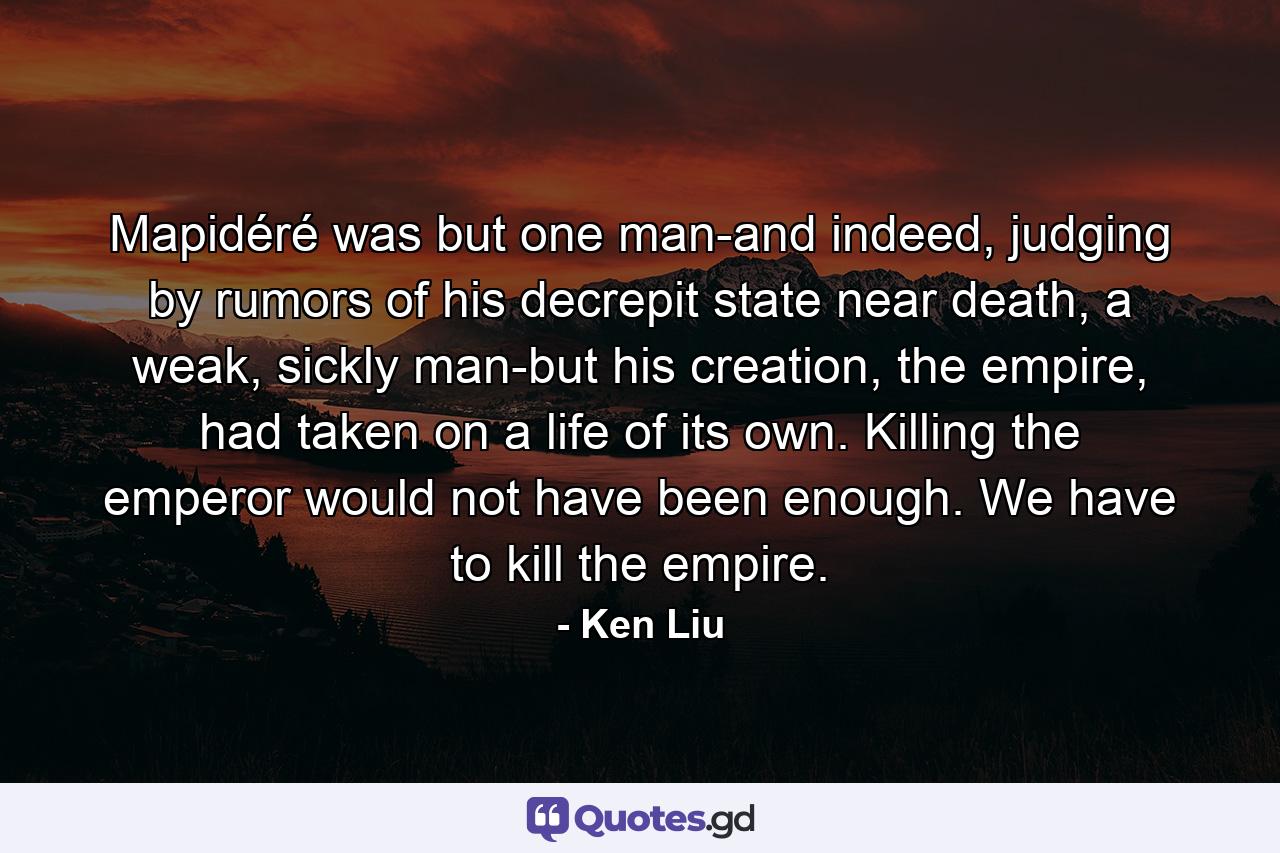 Mapidéré was but one man-and indeed, judging by rumors of his decrepit state near death, a weak, sickly man-but his creation, the empire, had taken on a life of its own. Killing the emperor would not have been enough. We have to kill the empire. - Quote by Ken Liu