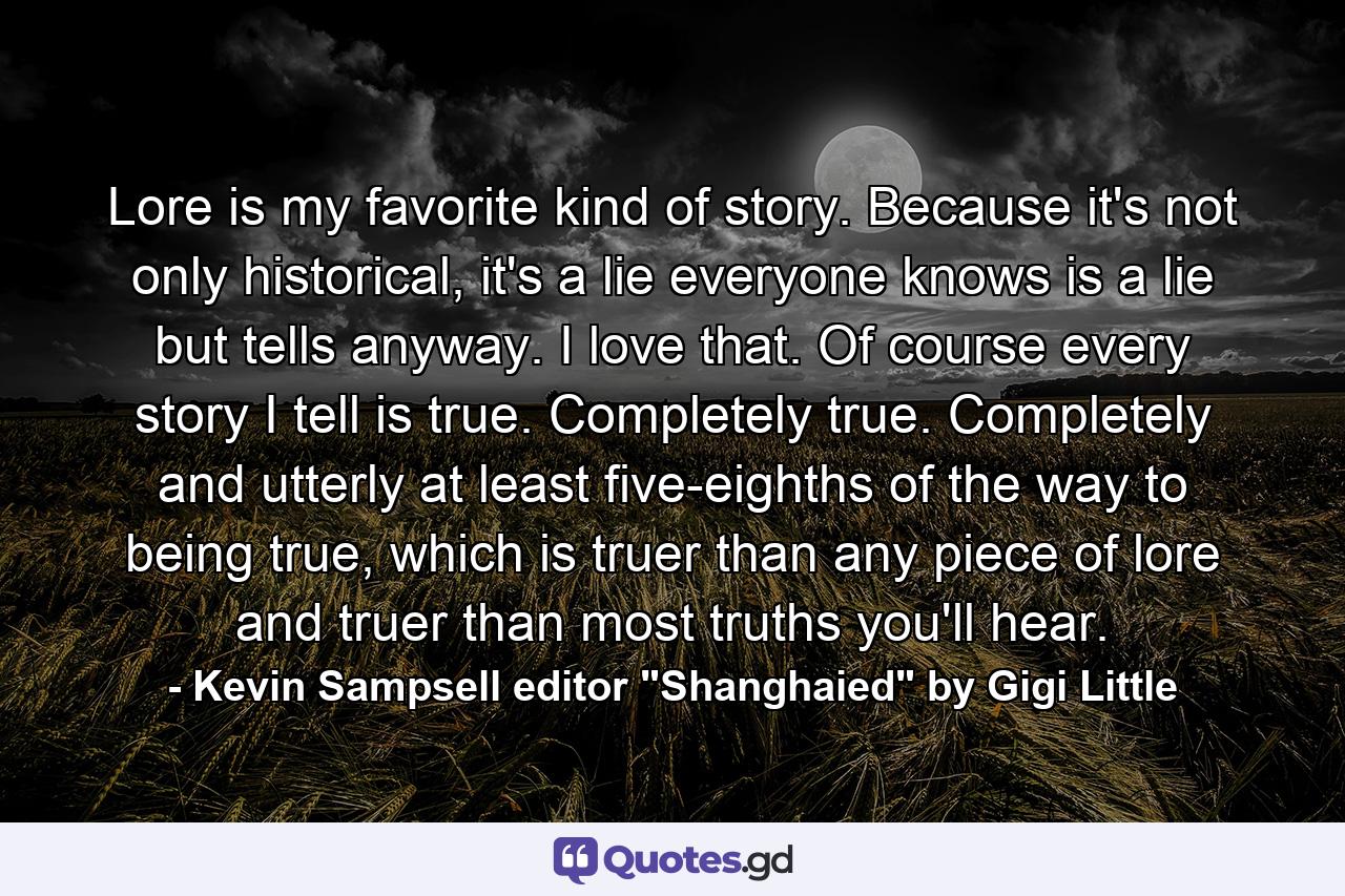 Lore is my favorite kind of story. Because it's not only historical, it's a lie everyone knows is a lie but tells anyway. I love that. Of course every story I tell is true. Completely true. Completely and utterly at least five-eighths of the way to being true, which is truer than any piece of lore and truer than most truths you'll hear. - Quote by Kevin Sampsell editor 