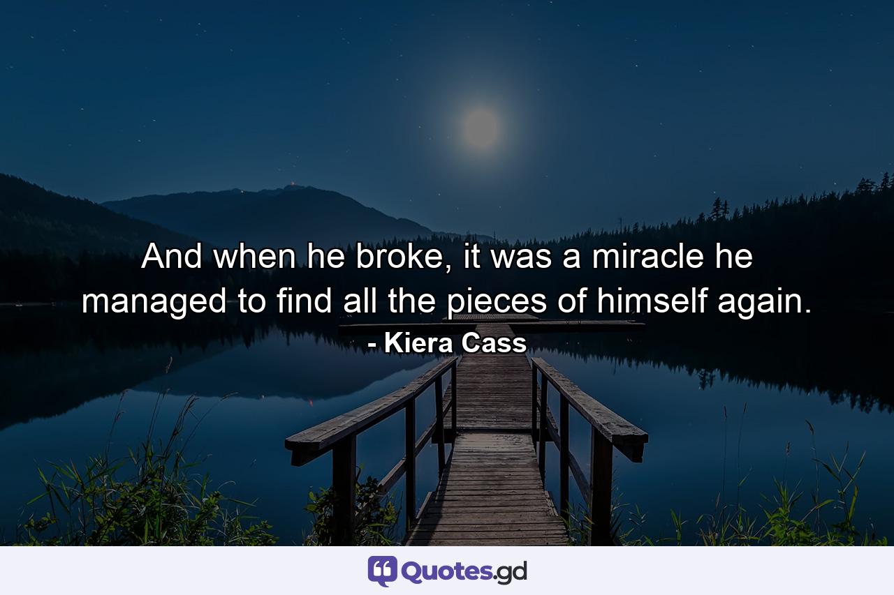 And when he broke, it was a miracle he managed to find all the pieces of himself again. - Quote by Kiera Cass