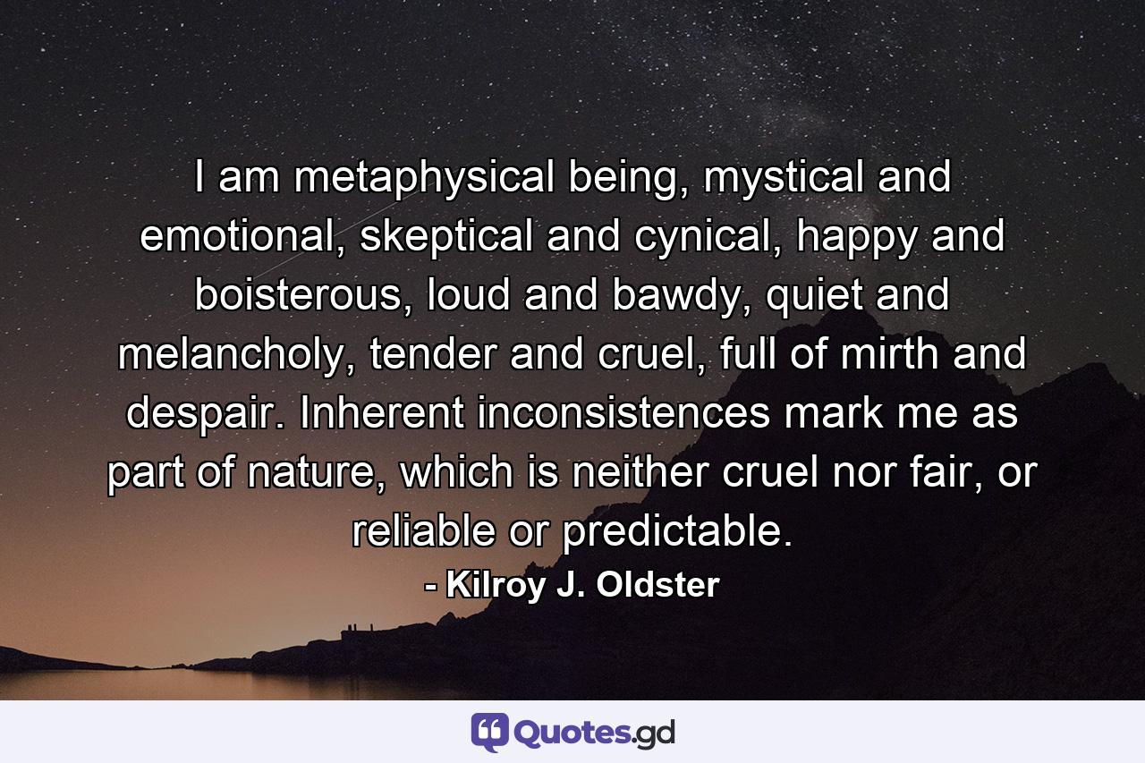 I am metaphysical being, mystical and emotional, skeptical and cynical, happy and boisterous, loud and bawdy, quiet and melancholy, tender and cruel, full of mirth and despair. Inherent inconsistences mark me as part of nature, which is neither cruel nor fair, or reliable or predictable. - Quote by Kilroy J. Oldster