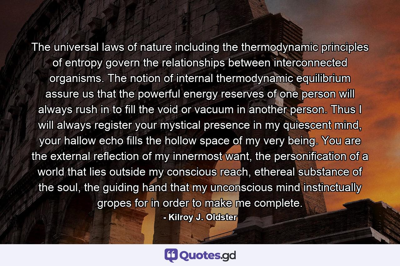 The universal laws of nature including the thermodynamic principles of entropy govern the relationships between interconnected organisms. The notion of internal thermodynamic equilibrium assure us that the powerful energy reserves of one person will always rush in to fill the void or vacuum in another person. Thus I will always register your mystical presence in my quiescent mind, your hallow echo fills the hollow space of my very being. You are the external reflection of my innermost want, the personification of a world that lies outside my conscious reach, ethereal substance of the soul, the guiding hand that my unconscious mind instinctually gropes for in order to make me complete. - Quote by Kilroy J. Oldster