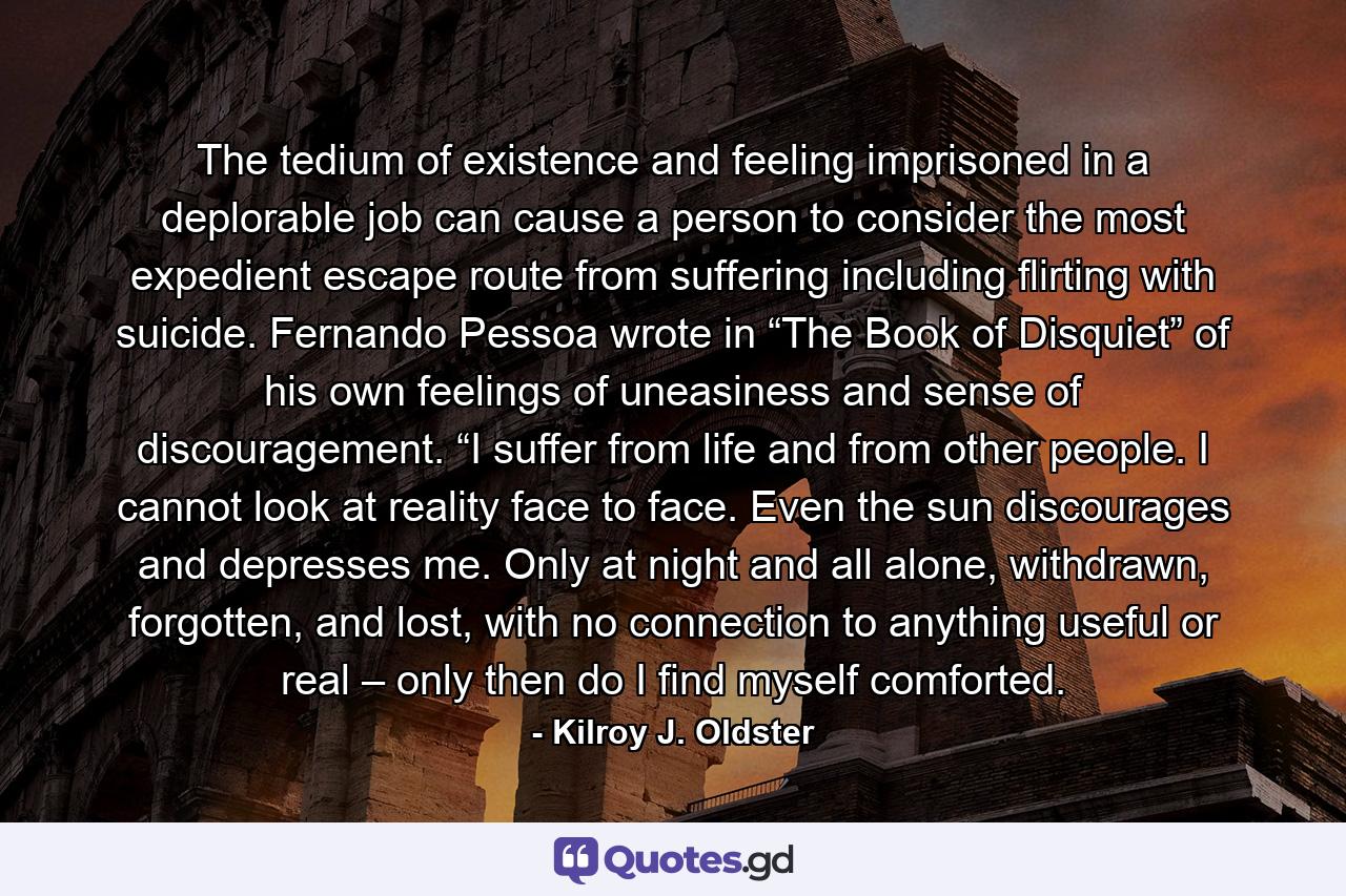 The tedium of existence and feeling imprisoned in a deplorable job can cause a person to consider the most expedient escape route from suffering including flirting with suicide. Fernando Pessoa wrote in “The Book of Disquiet” of his own feelings of uneasiness and sense of discouragement. “I suffer from life and from other people. I cannot look at reality face to face. Even the sun discourages and depresses me. Only at night and all alone, withdrawn, forgotten, and lost, with no connection to anything useful or real – only then do I find myself comforted. - Quote by Kilroy J. Oldster