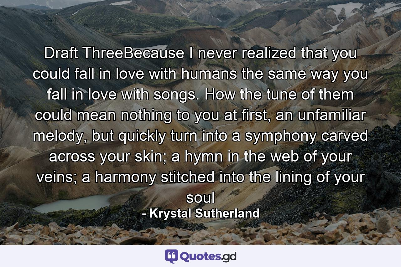 Draft ThreeBecause I never realized that you could fall in love with humans the same way you fall in love with songs. How the tune of them could mean nothing to you at first, an unfamiliar melody, but quickly turn into a symphony carved across your skin; a hymn in the web of your veins; a harmony stitched into the lining of your soul - Quote by Krystal Sutherland