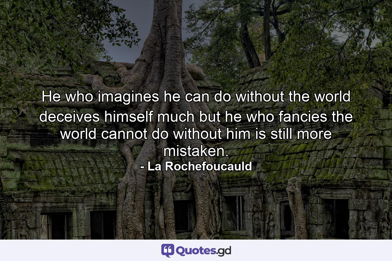 He who imagines he can do without the world deceives himself much  but he who fancies the world cannot do without him is still more mistaken. - Quote by La Rochefoucauld