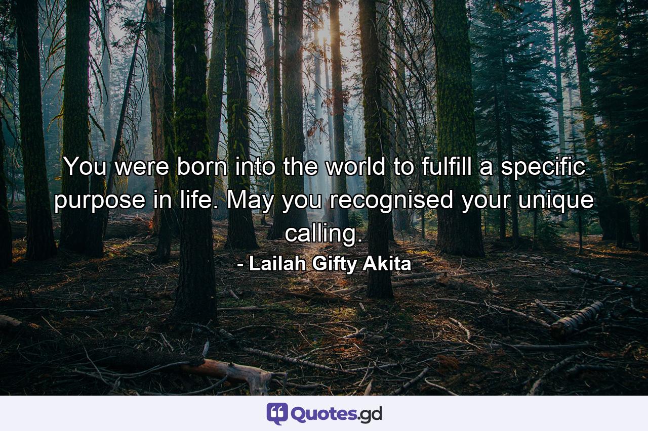 You were born into the world to fulfill a specific purpose in life. May you recognised your unique calling. - Quote by Lailah Gifty Akita