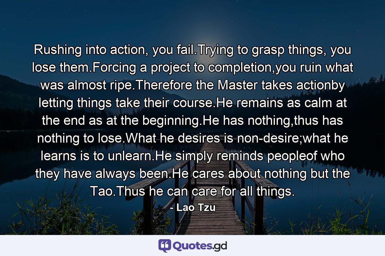 Rushing into action, you fail.Trying to grasp things, you lose them.Forcing a project to completion,you ruin what was almost ripe.Therefore the Master takes actionby letting things take their course.He remains as calm at the end as at the beginning.He has nothing,thus has nothing to lose.What he desires is non-desire;what he learns is to unlearn.He simply reminds peopleof who they have always been.He cares about nothing but the Tao.Thus he can care for all things. - Quote by Lao Tzu