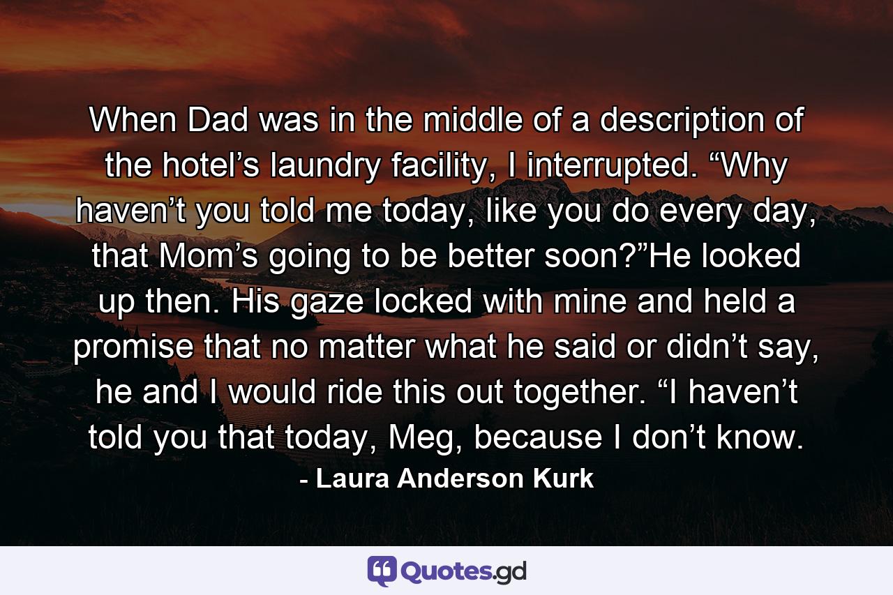 When Dad was in the middle of a description of the hotel’s laundry facility, I interrupted. “Why haven’t you told me today, like you do every day, that Mom’s going to be better soon?”He looked up then. His gaze locked with mine and held a promise that no matter what he said or didn’t say, he and I would ride this out together. “I haven’t told you that today, Meg, because I don’t know. - Quote by Laura Anderson Kurk