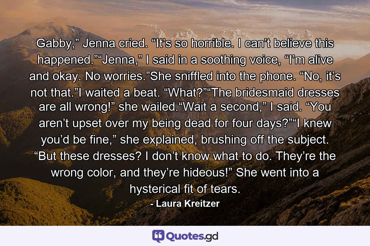 Gabby,” Jenna cried. “It’s so horrible. I can’t believe this happened.”“Jenna,” I said in a soothing voice, “I’m alive and okay. No worries.”She sniffled into the phone. “No, it’s not that.”I waited a beat. “What?”“The bridesmaid dresses are all wrong!” she wailed.“Wait a second,” I said. “You aren’t upset over my being dead for four days?”“I knew you’d be fine,” she explained, brushing off the subject. “But these dresses? I don’t know what to do. They’re the wrong color, and they’re hideous!” She went into a hysterical fit of tears. - Quote by Laura Kreitzer