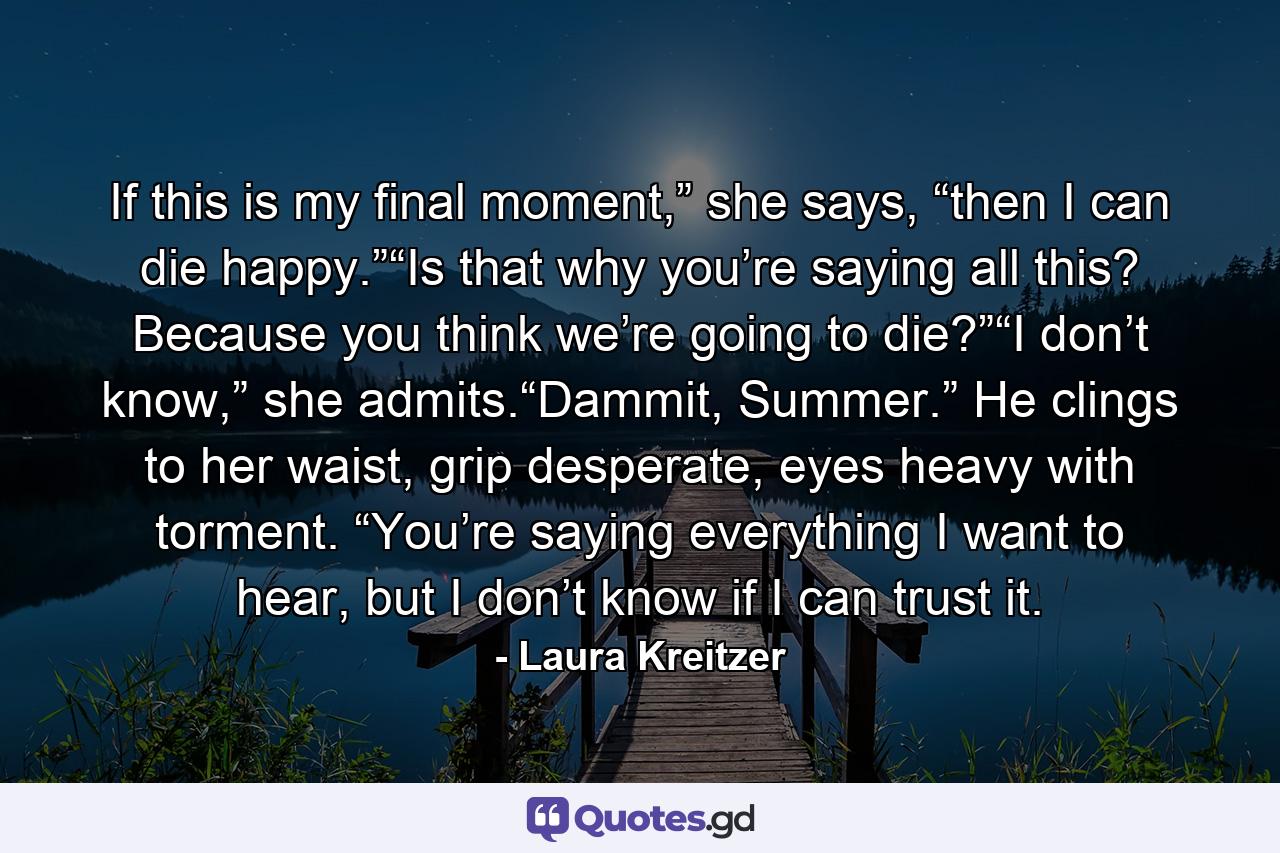 If this is my final moment,” she says, “then I can die happy.”“Is that why you’re saying all this? Because you think we’re going to die?”“I don’t know,” she admits.“Dammit, Summer.” He clings to her waist, grip desperate, eyes heavy with torment. “You’re saying everything I want to hear, but I don’t know if I can trust it. - Quote by Laura Kreitzer