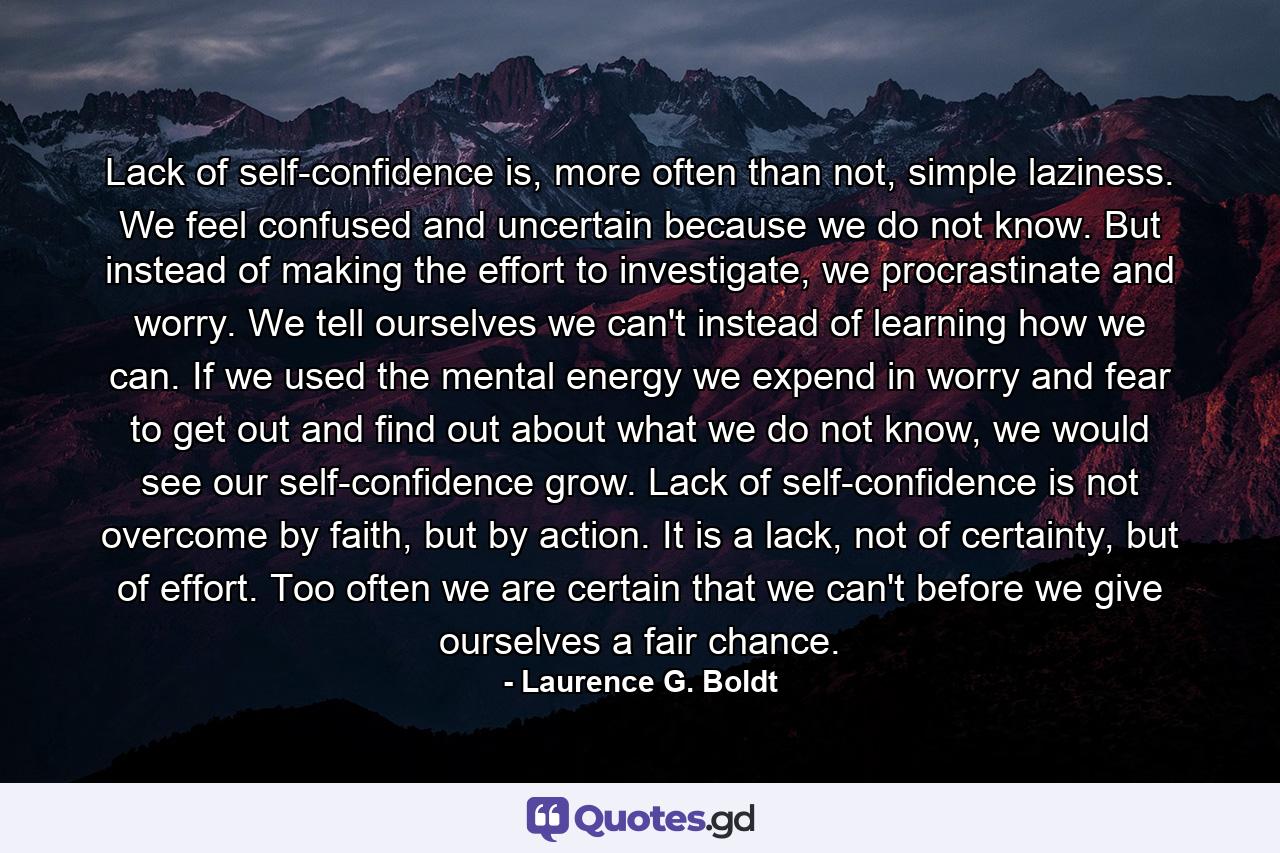 Lack of self-confidence is, more often than not, simple laziness. We feel confused and uncertain because we do not know. But instead of making the effort to investigate, we procrastinate and worry. We tell ourselves we can't instead of learning how we can. If we used the mental energy we expend in worry and fear to get out and find out about what we do not know, we would see our self-confidence grow. Lack of self-confidence is not overcome by faith, but by action. It is a lack, not of certainty, but of effort. Too often we are certain that we can't before we give ourselves a fair chance. - Quote by Laurence G. Boldt