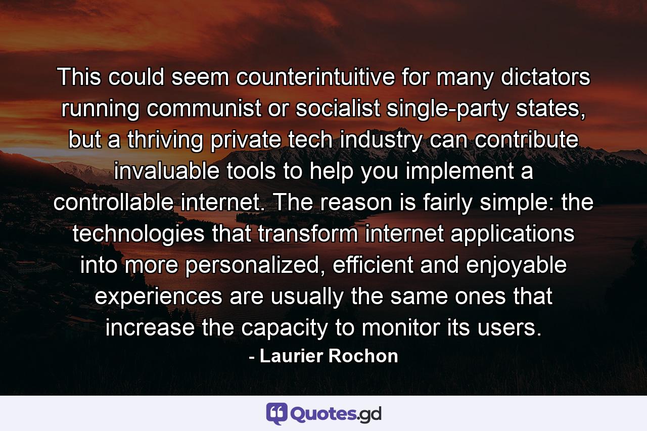 This could seem counterintuitive for many dictators running communist or socialist single-party states, but a thriving private tech industry can contribute invaluable tools to help you implement a controllable internet. The reason is fairly simple: the technologies that transform internet applications into more personalized, efficient and enjoyable experiences are usually the same ones that increase the capacity to monitor its users. - Quote by Laurier Rochon