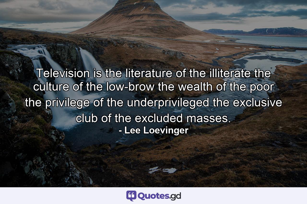 Television is the literature of the illiterate  the culture of the low-brow  the wealth of the poor  the privilege of the underprivileged  the exclusive club of the excluded masses. - Quote by Lee Loevinger