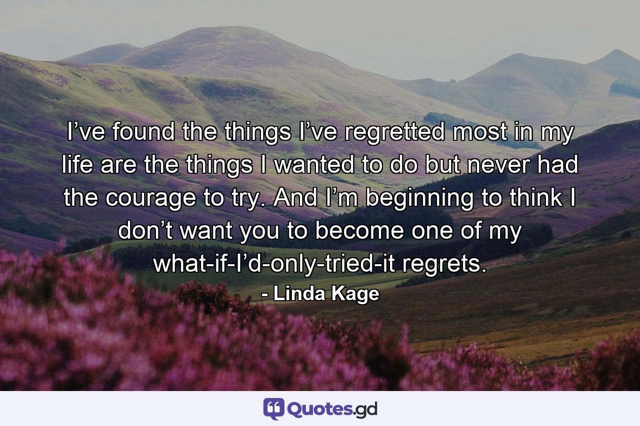 I’ve found the things I’ve regretted most in my life are the things I wanted to do but never had the courage to try. And I’m beginning to think I don’t want you to become one of my what-if-I’d-only-tried-it regrets. - Quote by Linda Kage