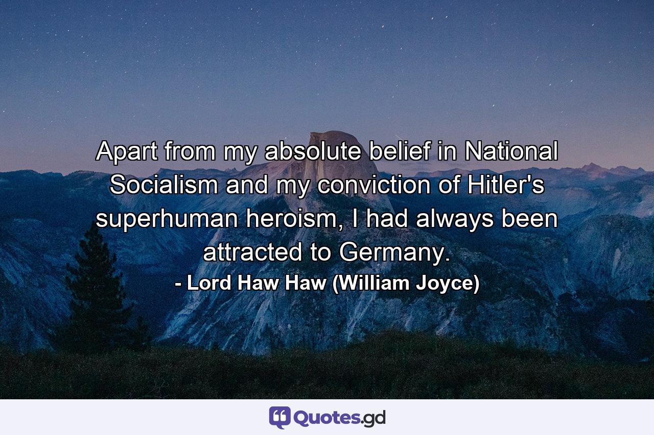 Apart from my absolute belief in National Socialism and my conviction of Hitler's superhuman heroism, I had always been attracted to Germany. - Quote by Lord Haw Haw (William Joyce)