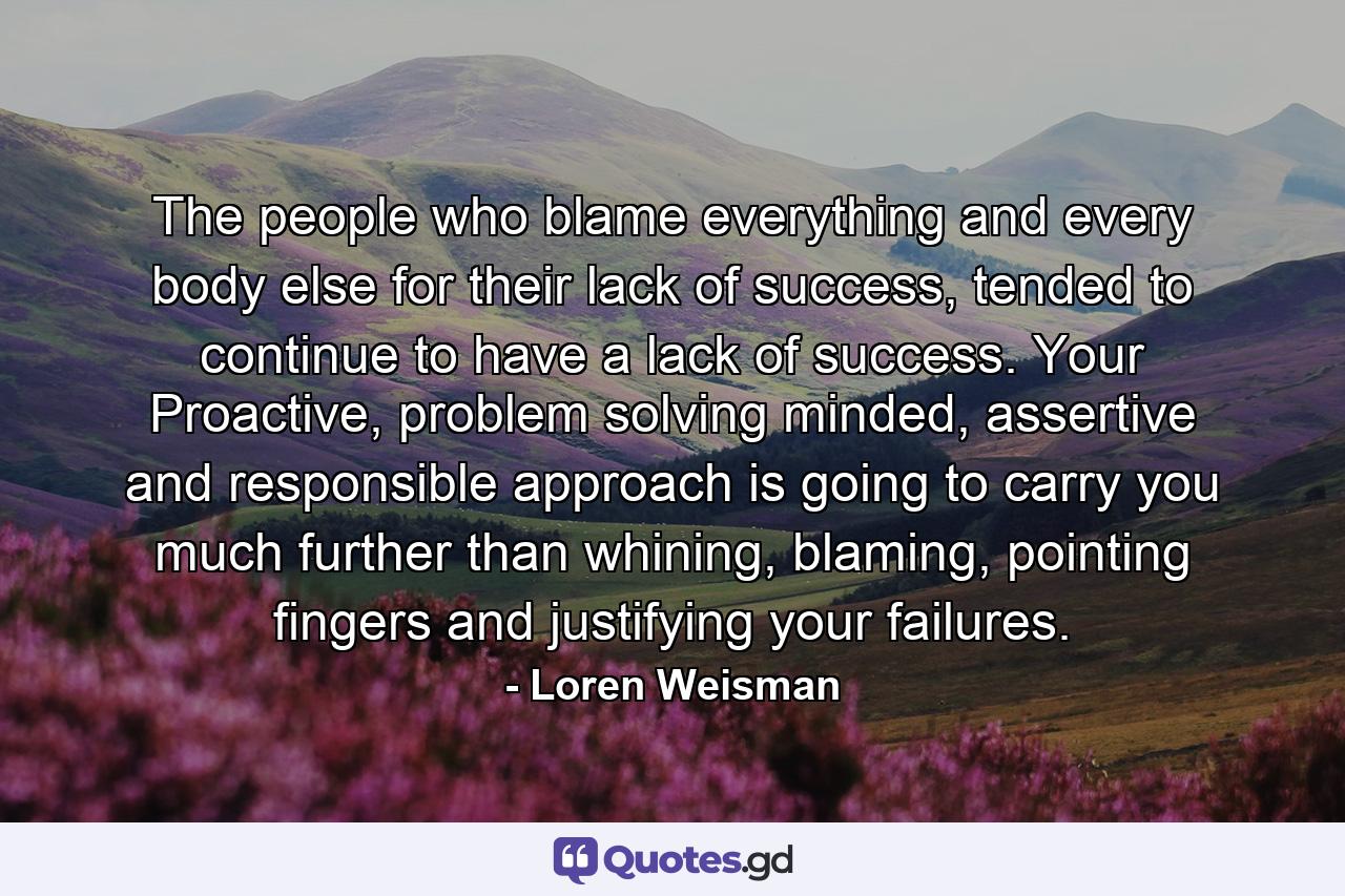 The people who blame everything and every body else for their lack of success, tended to continue to have a lack of success. Your Proactive, problem solving minded, assertive and responsible approach is going to carry you much further than whining, blaming, pointing fingers and justifying your failures. - Quote by Loren Weisman