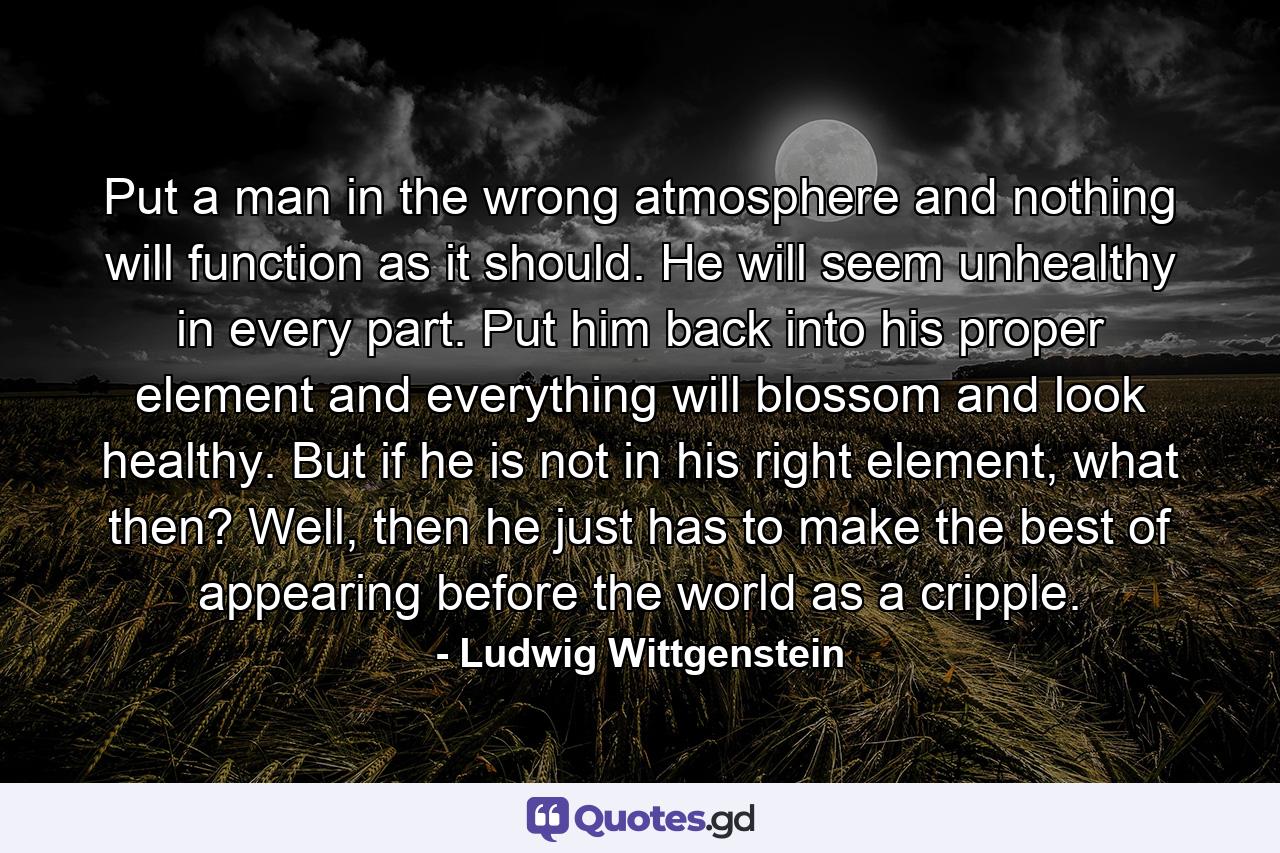 Put a man in the wrong atmosphere and nothing will function as it should. He will seem unhealthy in every part. Put him back into his proper element and everything will blossom and look healthy. But if he is not in his right element, what then? Well, then he just has to make the best of appearing before the world as a cripple. - Quote by Ludwig Wittgenstein