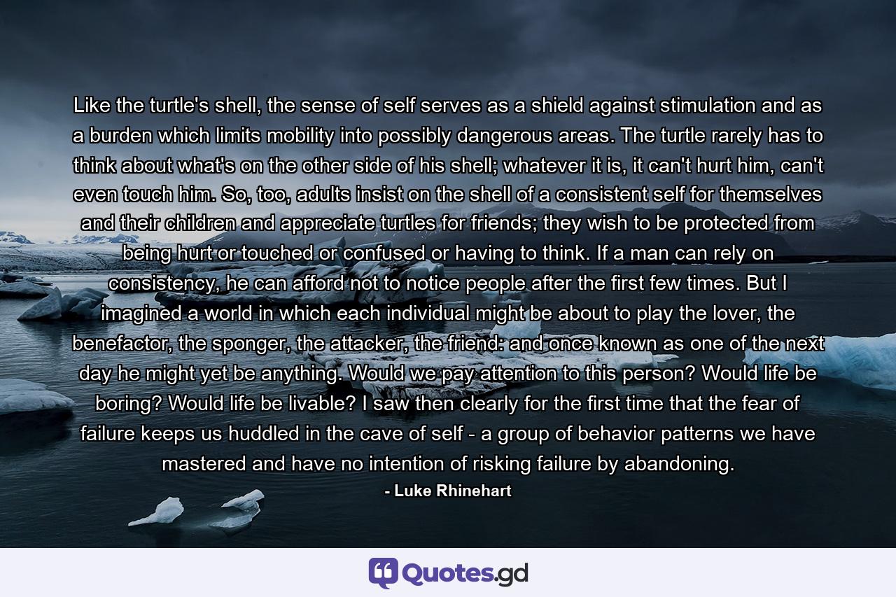 Like the turtle's shell, the sense of self serves as a shield against stimulation and as a burden which limits mobility into possibly dangerous areas. The turtle rarely has to think about what's on the other side of his shell; whatever it is, it can't hurt him, can't even touch him. So, too, adults insist on the shell of a consistent self for themselves and their children and appreciate turtles for friends; they wish to be protected from being hurt or touched or confused or having to think. If a man can rely on consistency, he can afford not to notice people after the first few times. But I imagined a world in which each individual might be about to play the lover, the benefactor, the sponger, the attacker, the friend: and once known as one of the next day he might yet be anything. Would we pay attention to this person? Would life be boring? Would life be livable? I saw then clearly for the first time that the fear of failure keeps us huddled in the cave of self - a group of behavior patterns we have mastered and have no intention of risking failure by abandoning. - Quote by Luke Rhinehart