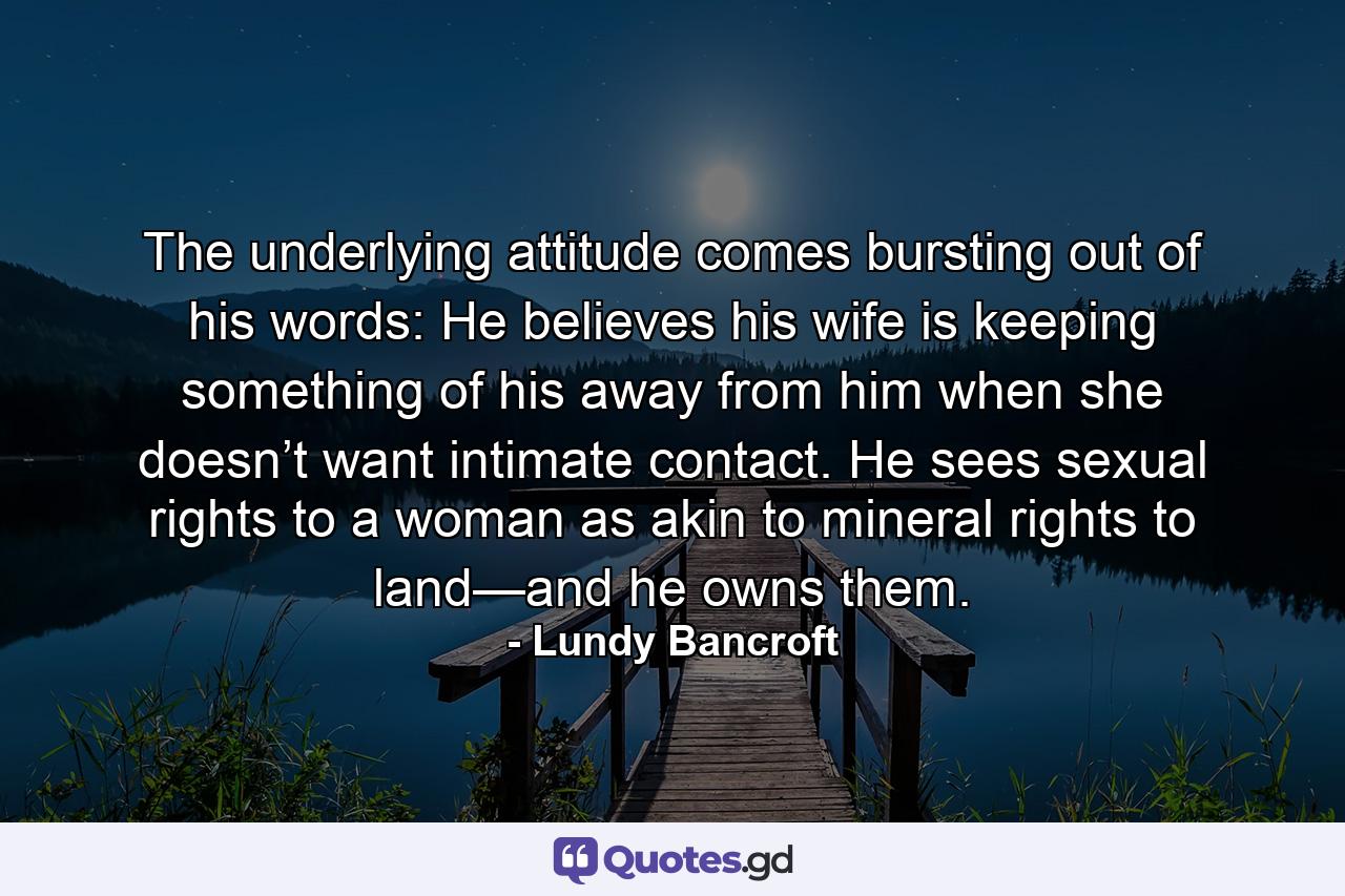 The underlying attitude comes bursting out of his words: He believes his wife is keeping something of his away from him when she doesn’t want intimate contact. He sees sexual rights to a woman as akin to mineral rights to land—and he owns them. - Quote by Lundy Bancroft