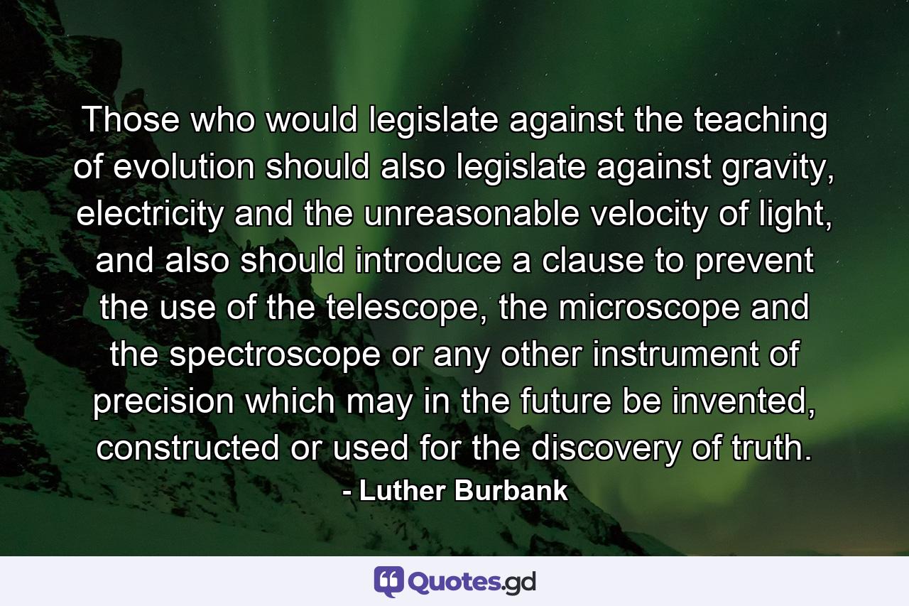 Those who would legislate against the teaching of evolution should also legislate against gravity, electricity and the unreasonable velocity of light, and also should introduce a clause to prevent the use of the telescope, the microscope and the spectroscope or any other instrument of precision which may in the future be invented, constructed or used for the discovery of truth. - Quote by Luther Burbank