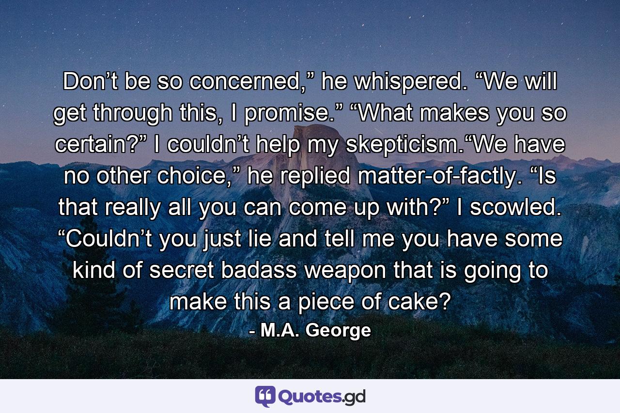 Don’t be so concerned,” he whispered. “We will get through this, I promise.” “What makes you so certain?” I couldn’t help my skepticism.“We have no other choice,” he replied matter-of-factly. “Is that really all you can come up with?” I scowled. “Couldn’t you just lie and tell me you have some kind of secret badass weapon that is going to make this a piece of cake? - Quote by M.A. George