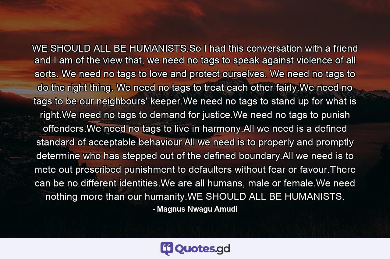 WE SHOULD ALL BE HUMANISTS.So I had this conversation with a friend and I am of the view that, we need no tags to speak against violence of all sorts. We need no tags to love and protect ourselves. We need no tags to do the right thing. We need no tags to treat each other fairly.We need no tags to be our neighbours’ keeper.We need no tags to stand up for what is right.We need no tags to demand for justice.We need no tags to punish offenders.We need no tags to live in harmony.All we need is a defined standard of acceptable behaviour.All we need is to properly and promptly determine who has stepped out of the defined boundary.All we need is to mete out prescribed punishment to defaulters without fear or favour.There can be no different identities.We are all humans, male or female.We need nothing more than our humanity.WE SHOULD ALL BE HUMANISTS. - Quote by Magnus Nwagu Amudi