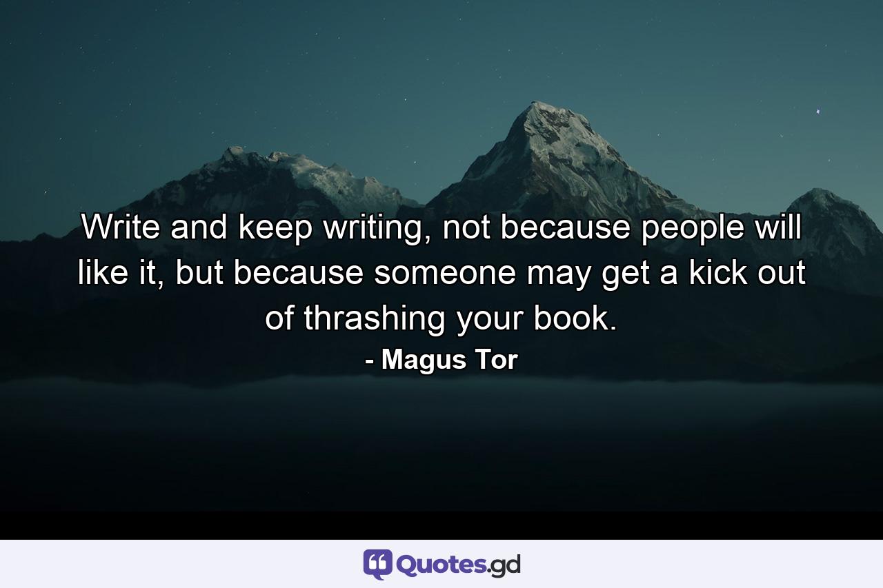 Write and keep writing, not because people will like it, but because someone may get a kick out of thrashing your book. - Quote by Magus Tor