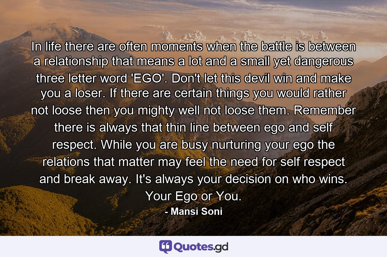 In life there are often moments when the battle is between a relationship that means a lot and a small yet dangerous three letter word 'EGO'. Don't let this devil win and make you a loser. If there are certain things you would rather not loose then you mighty well not loose them. Remember there is always that thin line between ego and self respect. While you are busy nurturing your ego the relations that matter may feel the need for self respect and break away. It's always your decision on who wins. Your Ego or You. - Quote by Mansi Soni