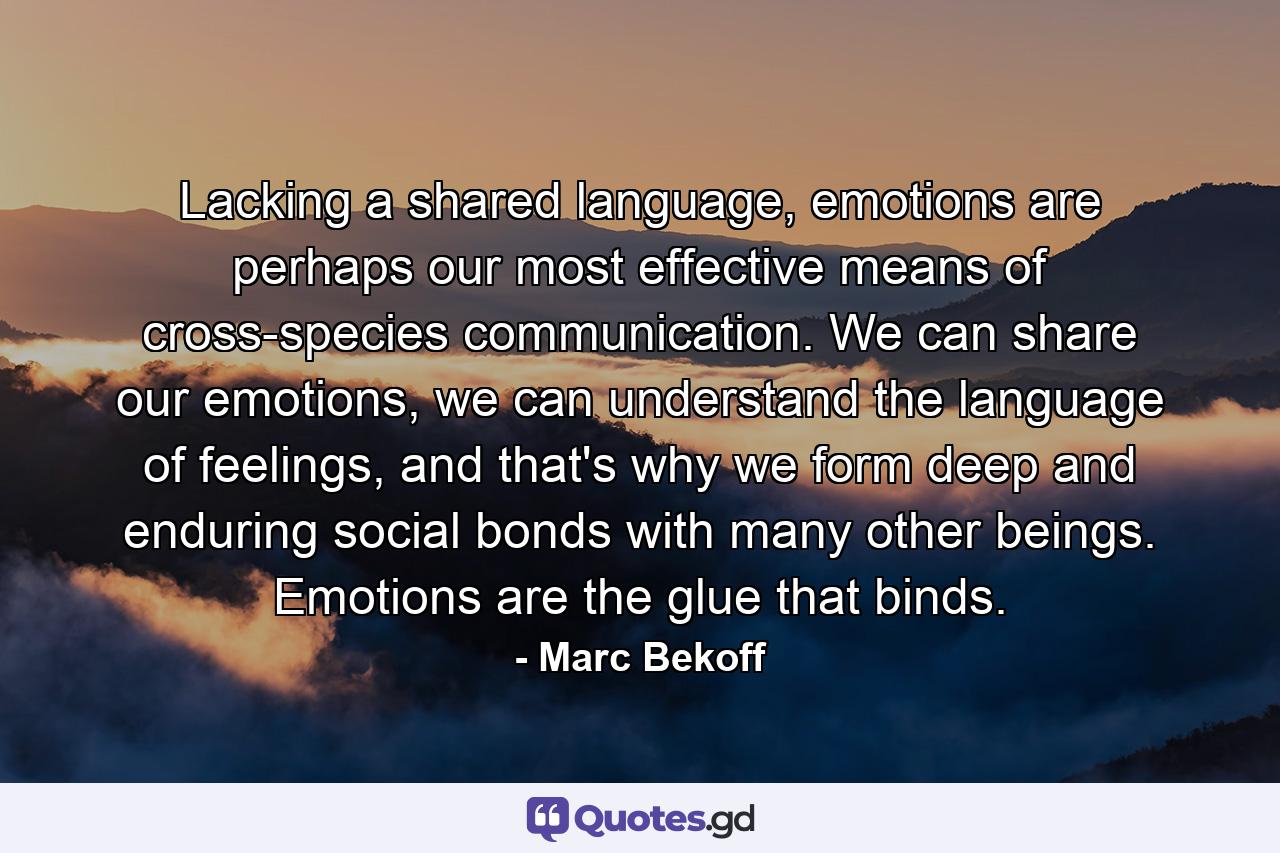 Lacking a shared language, emotions are perhaps our most effective means of cross-species communication. We can share our emotions, we can understand the language of feelings, and that's why we form deep and enduring social bonds with many other beings. Emotions are the glue that binds. - Quote by Marc Bekoff