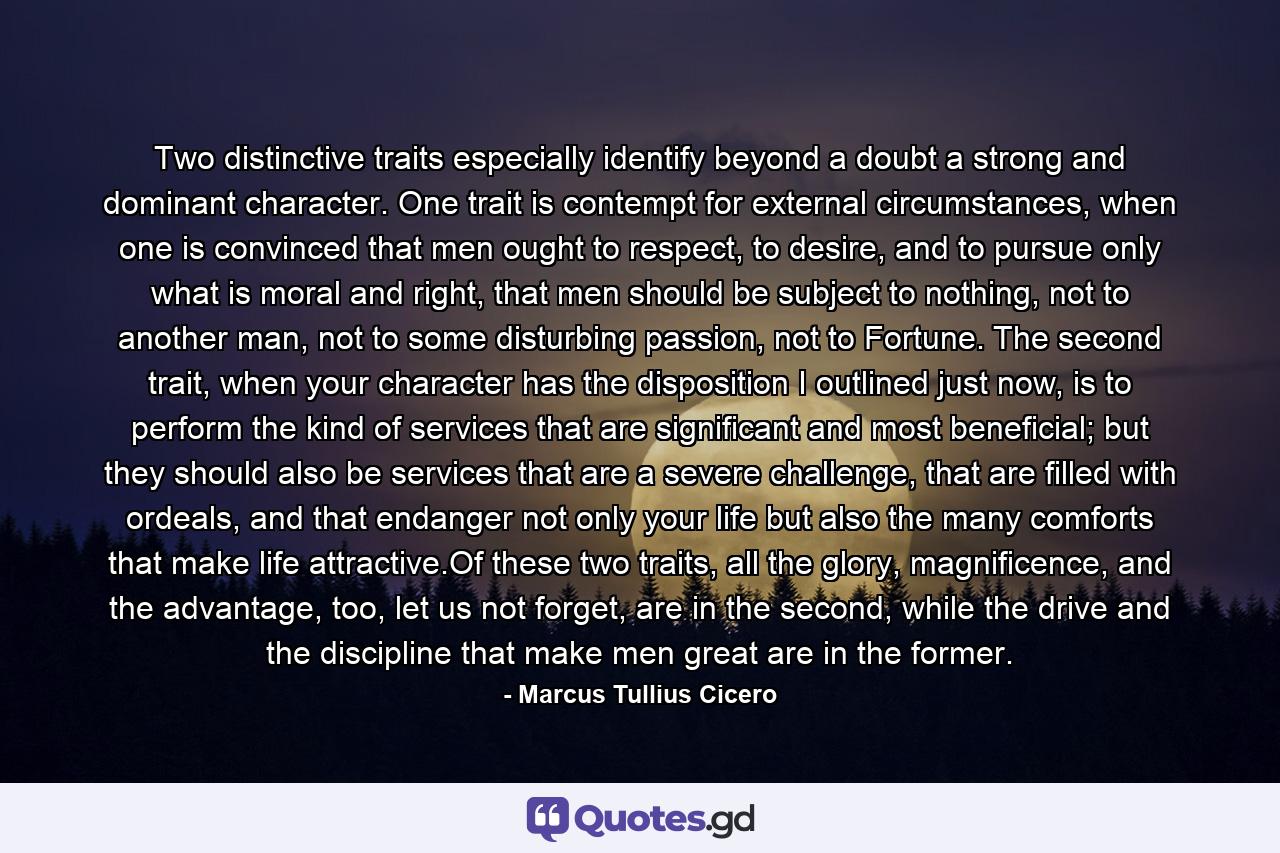 Two distinctive traits especially identify beyond a doubt a strong and dominant character. One trait is contempt for external circumstances, when one is convinced that men ought to respect, to desire, and to pursue only what is moral and right, that men should be subject to nothing, not to another man, not to some disturbing passion, not to Fortune. The second trait, when your character has the disposition I outlined just now, is to perform the kind of services that are significant and most beneficial; but they should also be services that are a severe challenge, that are filled with ordeals, and that endanger not only your life but also the many comforts that make life attractive.Of these two traits, all the glory, magnificence, and the advantage, too, let us not forget, are in the second, while the drive and the discipline that make men great are in the former. - Quote by Marcus Tullius Cicero