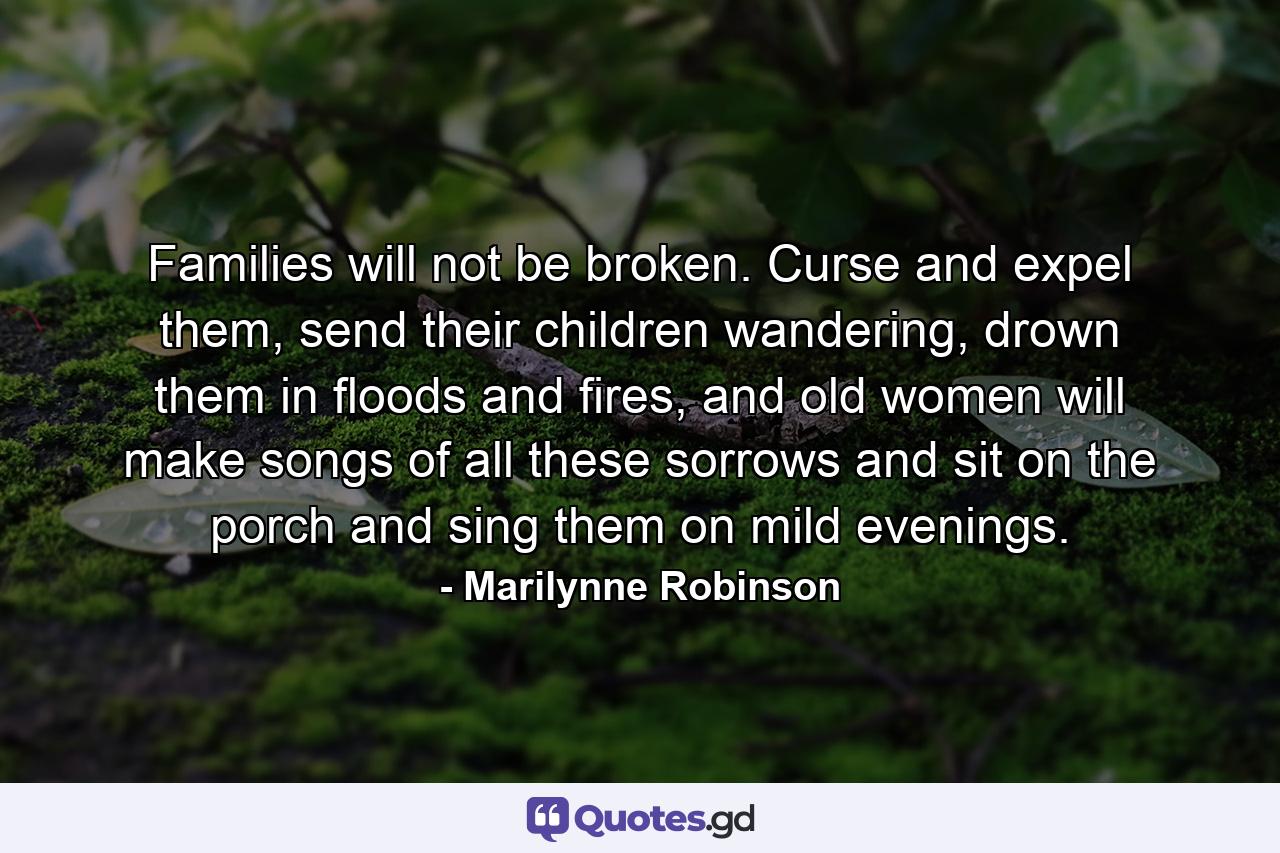 Families will not be broken. Curse and expel them, send their children wandering, drown them in floods and fires, and old women will make songs of all these sorrows and sit on the porch and sing them on mild evenings. - Quote by Marilynne Robinson