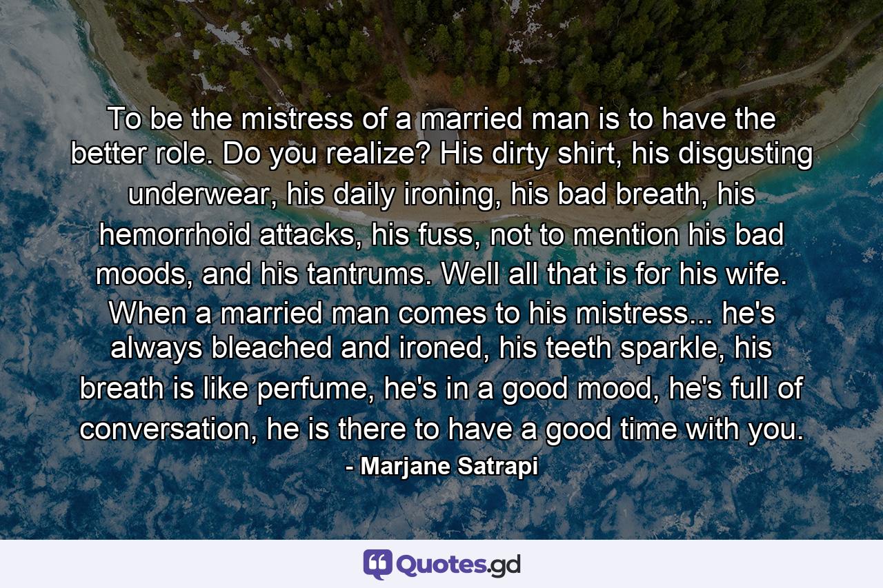 To be the mistress of a married man is to have the better role. Do you realize? His dirty shirt, his disgusting underwear, his daily ironing, his bad breath, his hemorrhoid attacks, his fuss, not to mention his bad moods, and his tantrums. Well all that is for his wife. When a married man comes to his mistress... he's always bleached and ironed, his teeth sparkle, his breath is like perfume, he's in a good mood, he's full of conversation, he is there to have a good time with you. - Quote by Marjane Satrapi