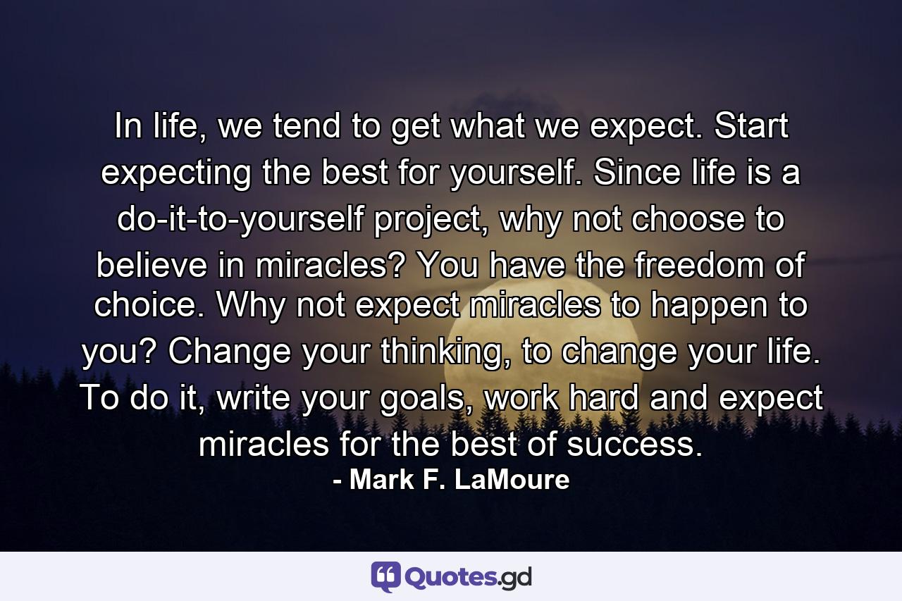 In life, we tend to get what we expect. Start expecting the best for yourself. Since life is a do-it-to-yourself project, why not choose to believe in miracles? You have the freedom of choice. Why not expect miracles to happen to you? Change your thinking, to change your life. To do it, write your goals, work hard and expect miracles for the best of success. - Quote by Mark F. LaMoure