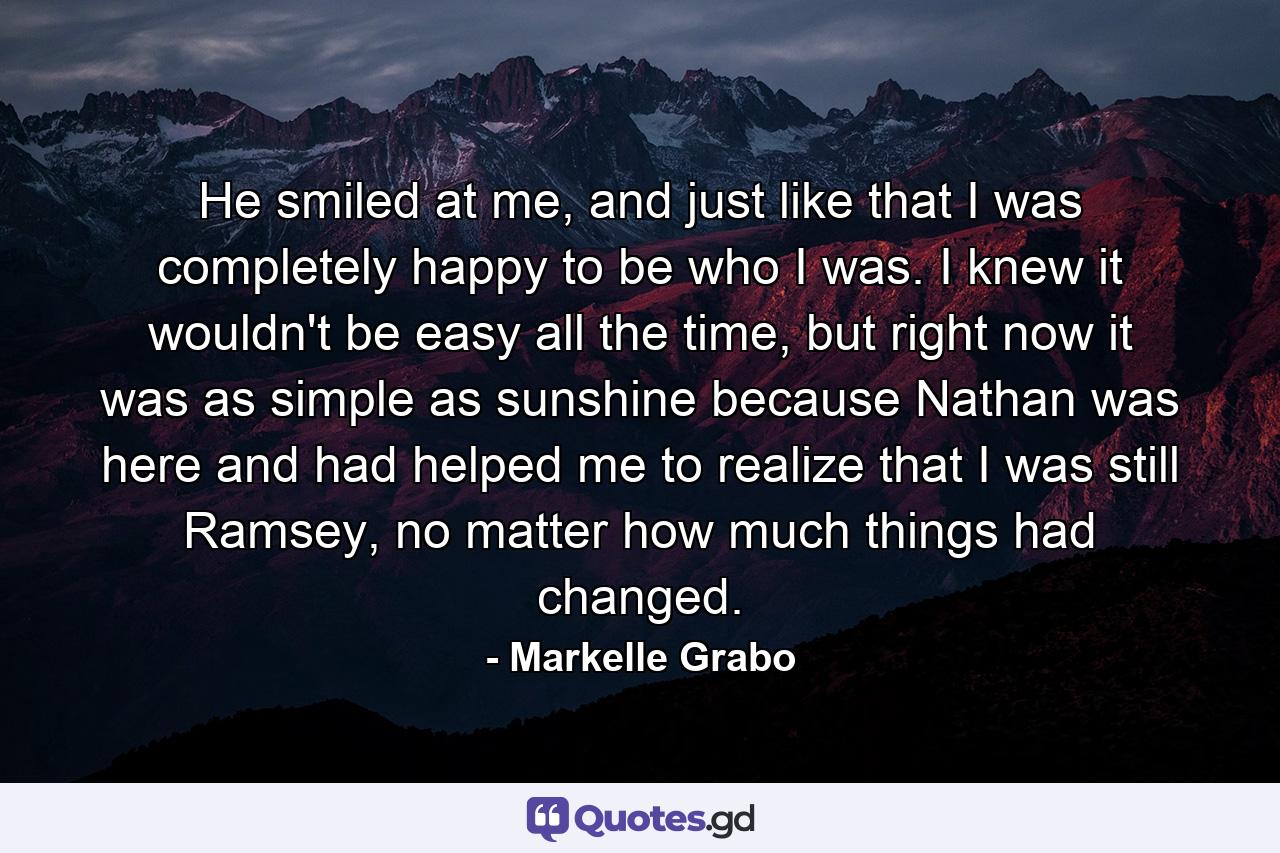 He smiled at me, and just like that I was completely happy to be who I was. I knew it wouldn't be easy all the time, but right now it was as simple as sunshine because Nathan was here and had helped me to realize that I was still Ramsey, no matter how much things had changed. - Quote by Markelle Grabo