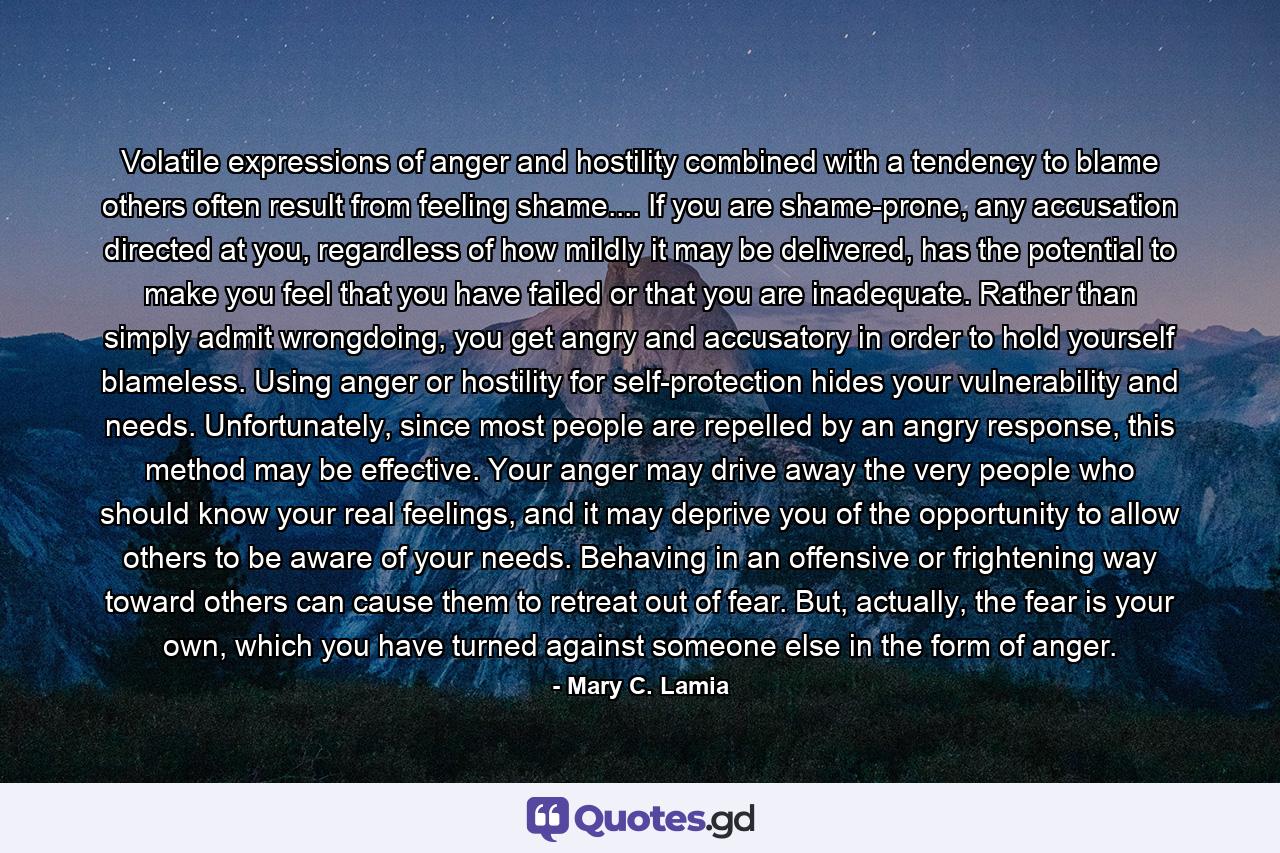 Volatile expressions of anger and hostility combined with a tendency to blame others often result from feeling shame.... If you are shame-prone, any accusation directed at you, regardless of how mildly it may be delivered, has the potential to make you feel that you have failed or that you are inadequate. Rather than simply admit wrongdoing, you get angry and accusatory in order to hold yourself blameless. Using anger or hostility for self-protection hides your vulnerability and needs. Unfortunately, since most people are repelled by an angry response, this method may be effective. Your anger may drive away the very people who should know your real feelings, and it may deprive you of the opportunity to allow others to be aware of your needs. Behaving in an offensive or frightening way toward others can cause them to retreat out of fear. But, actually, the fear is your own, which you have turned against someone else in the form of anger. - Quote by Mary C. Lamia