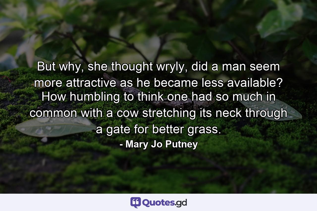 But why, she thought wryly, did a man seem more attractive as he became less available? How humbling to think one had so much in common with a cow stretching its neck through a gate for better grass. - Quote by Mary Jo Putney