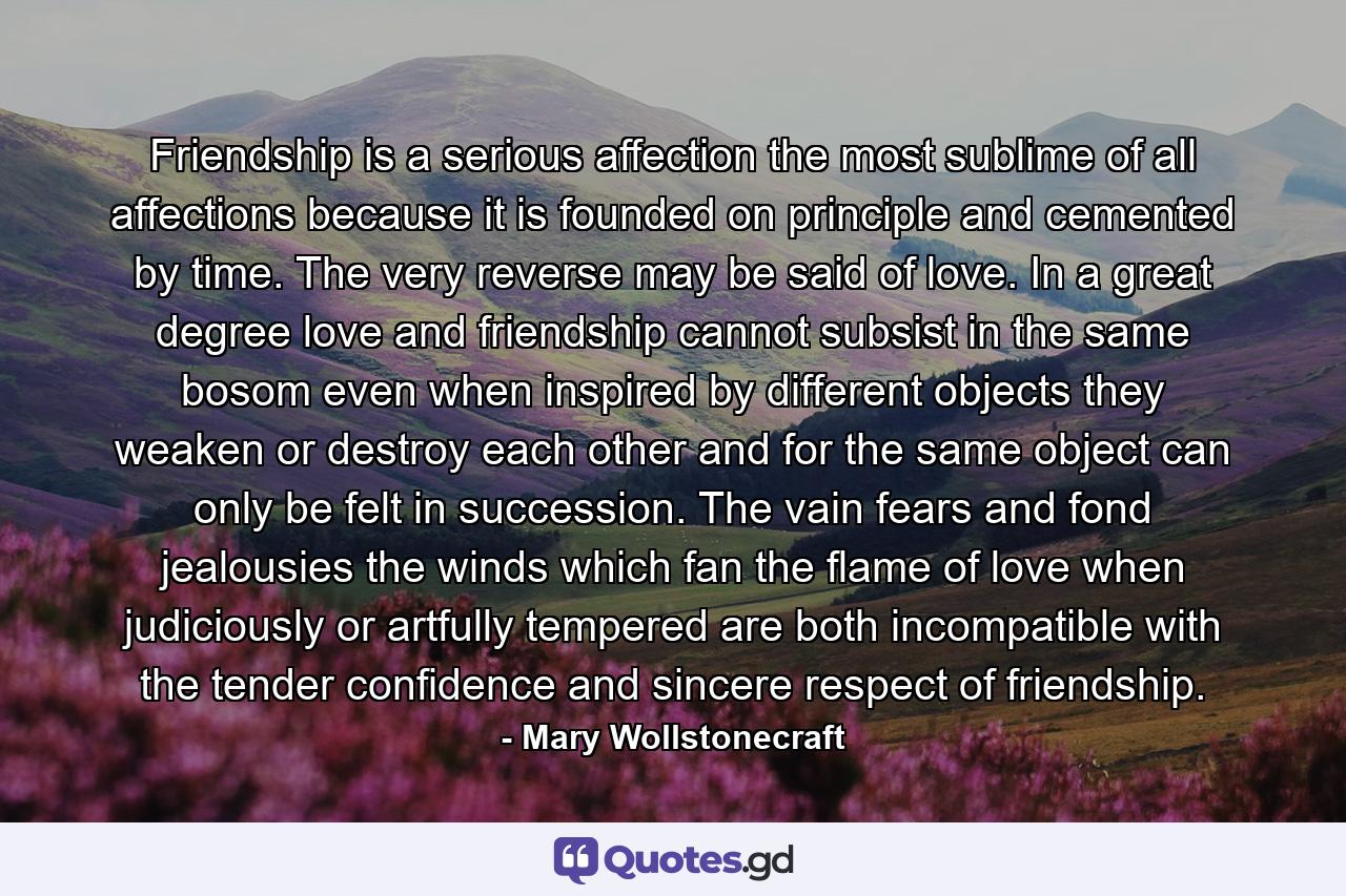 Friendship is a serious affection  the most sublime of all affections  because it is founded on principle  and cemented by time. The very reverse may be said of love. In a great degree  love and friendship cannot subsist in the same bosom  even when inspired by different objects they weaken or destroy each other  and for the same object can only be felt in succession. The vain fears and fond jealousies  the winds which fan the flame of love  when judiciously or artfully tempered  are both incompatible with the tender confidence and sincere respect of friendship. - Quote by Mary Wollstonecraft