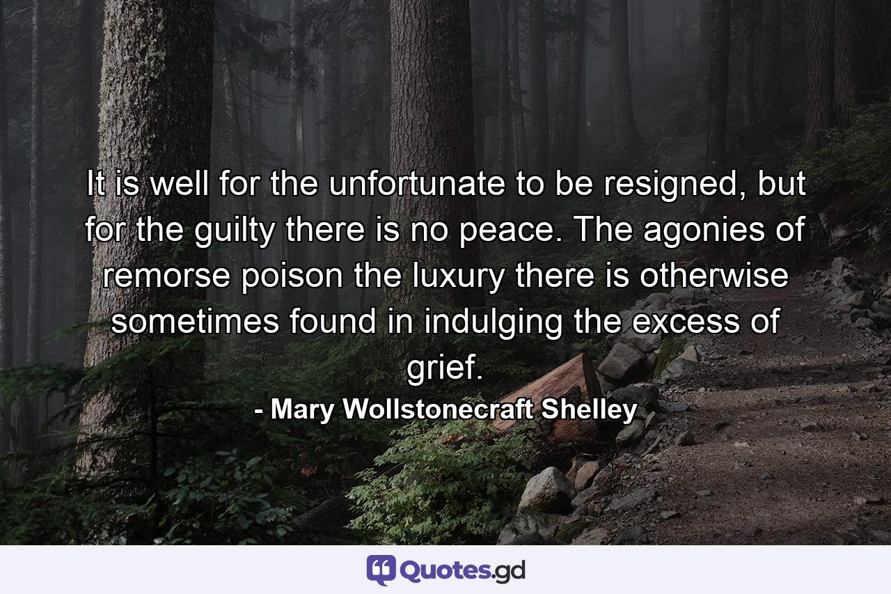 It is well for the unfortunate to be resigned, but for the guilty there is no peace. The agonies of remorse poison the luxury there is otherwise sometimes found in indulging the excess of grief. - Quote by Mary Wollstonecraft Shelley