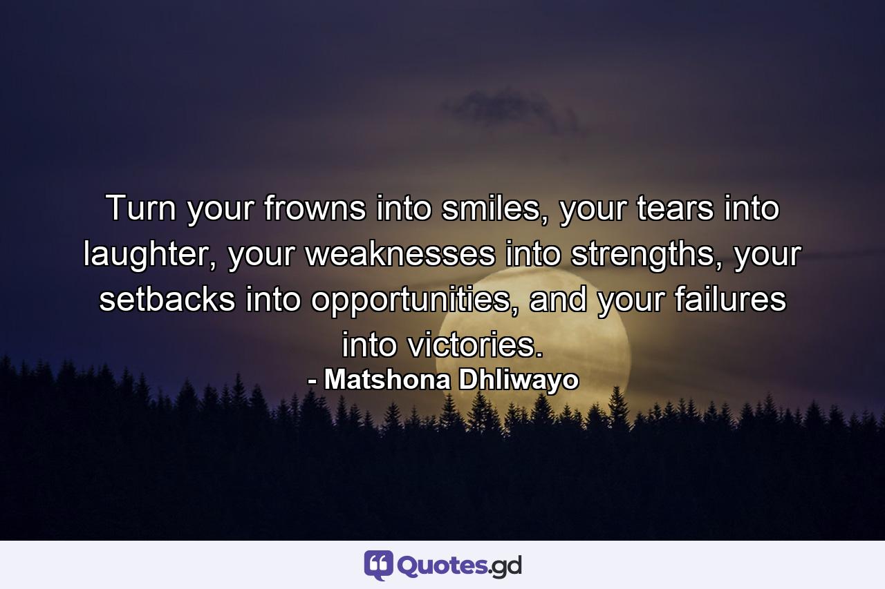 Turn your frowns into smiles, your tears into laughter, your weaknesses into strengths, your setbacks into opportunities, and your failures into victories. - Quote by Matshona Dhliwayo