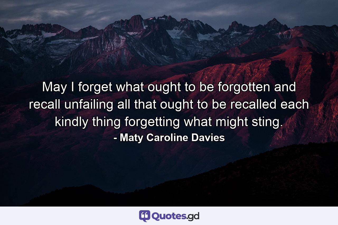 May I forget what ought to be forgotten  and recall  unfailing  all that ought to be recalled  each kindly thing  forgetting what might sting. - Quote by Maty Caroline Davies