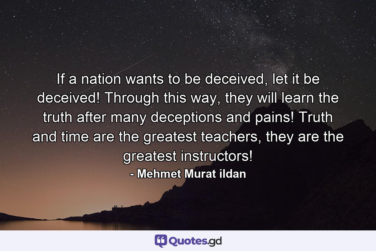 If a nation wants to be deceived, let it be deceived! Through this way, they will learn the truth after many deceptions and pains! Truth and time are the greatest teachers, they are the greatest instructors! - Quote by Mehmet Murat ildan