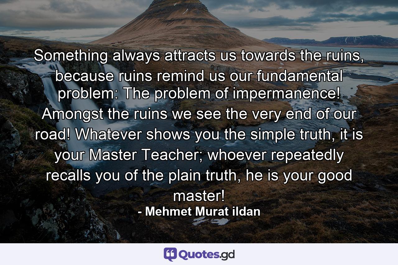 Something always attracts us towards the ruins, because ruins remind us our fundamental problem: The problem of impermanence! Amongst the ruins we see the very end of our road! Whatever shows you the simple truth, it is your Master Teacher; whoever repeatedly recalls you of the plain truth, he is your good master! - Quote by Mehmet Murat ildan