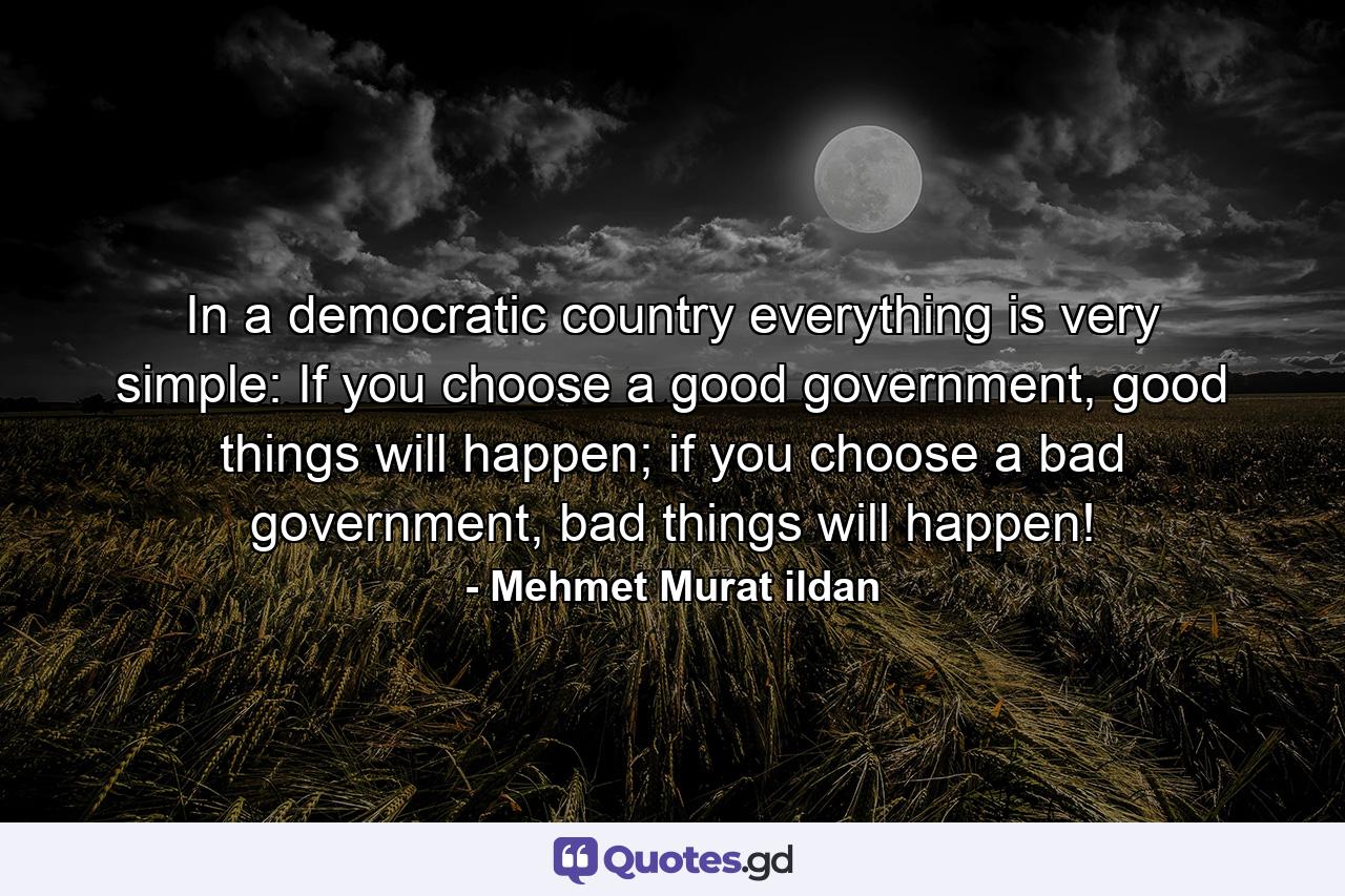 In a democratic country everything is very simple: If you choose a good government, good things will happen; if you choose a bad government, bad things will happen! - Quote by Mehmet Murat ildan