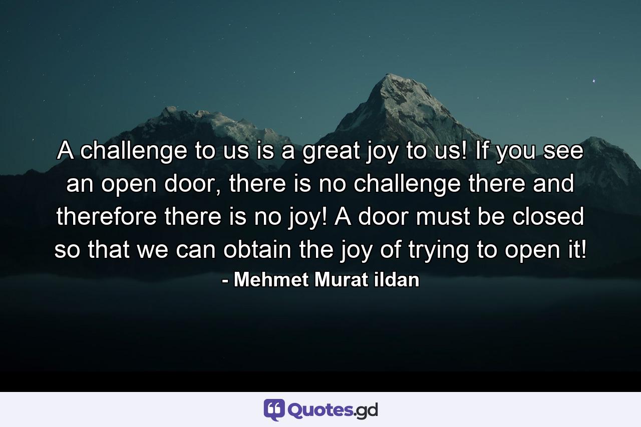 A challenge to us is a great joy to us! If you see an open door, there is no challenge there and therefore there is no joy! A door must be closed so that we can obtain the joy of trying to open it! - Quote by Mehmet Murat ildan