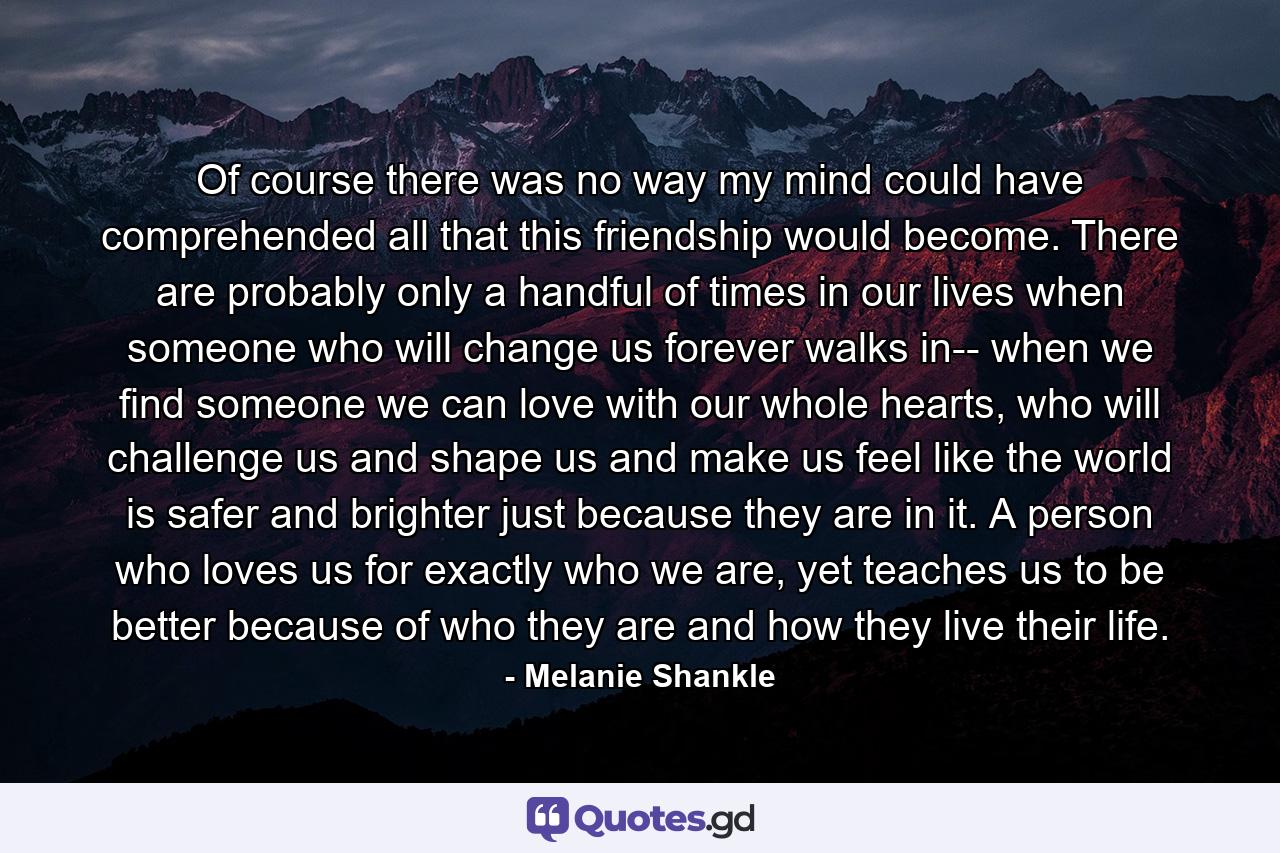 Of course there was no way my mind could have comprehended all that this friendship would become. There are probably only a handful of times in our lives when someone who will change us forever walks in-- when we find someone we can love with our whole hearts, who will challenge us and shape us and make us feel like the world is safer and brighter just because they are in it. A person who loves us for exactly who we are, yet teaches us to be better because of who they are and how they live their life. - Quote by Melanie Shankle