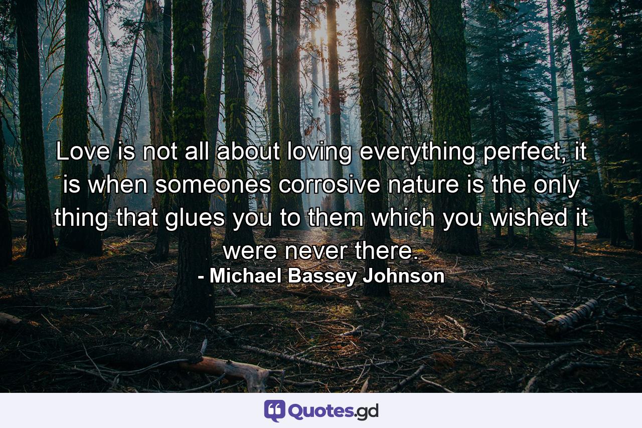 Love is not all about loving everything perfect, it is when someones corrosive nature is the only thing that glues you to them which you wished it were never there. - Quote by Michael Bassey Johnson
