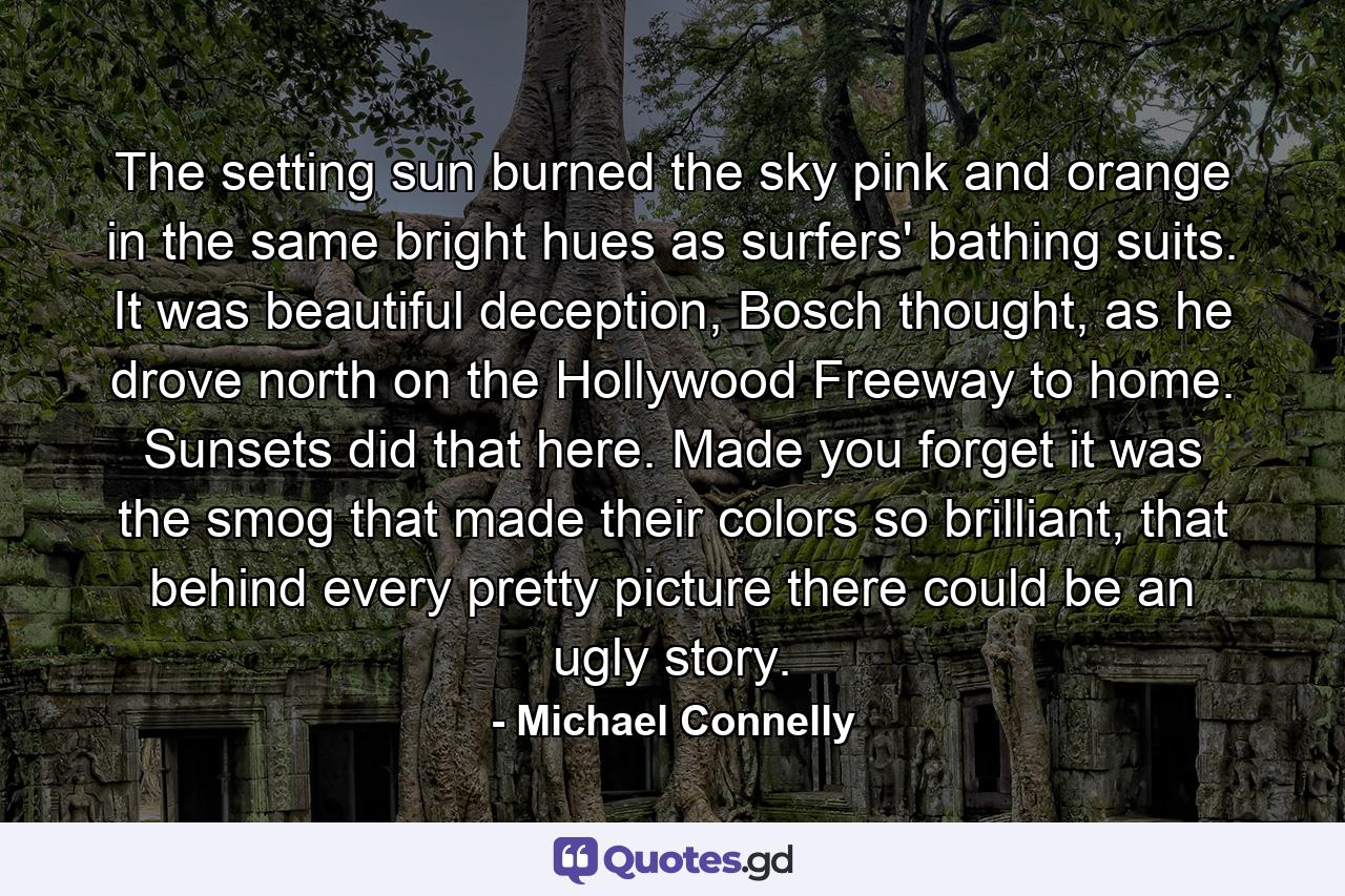 The setting sun burned the sky pink and orange in the same bright hues as surfers' bathing suits. It was beautiful deception, Bosch thought, as he drove north on the Hollywood Freeway to home. Sunsets did that here. Made you forget it was the smog that made their colors so brilliant, that behind every pretty picture there could be an ugly story. - Quote by Michael Connelly